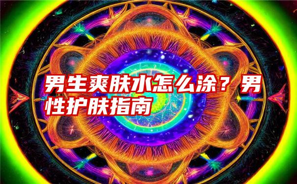 男生爽肤水怎么涂？男性护肤指南