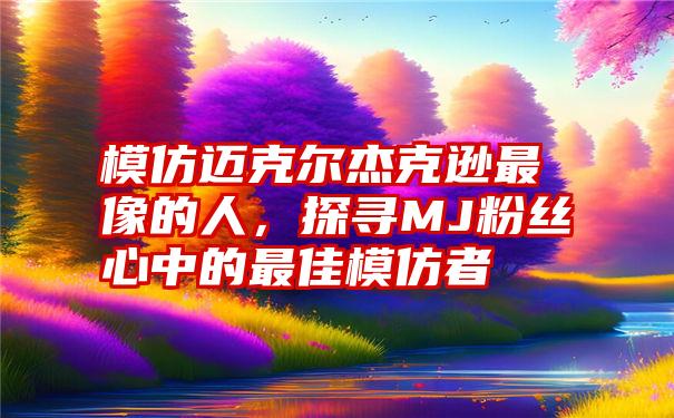 模仿迈克尔杰克逊最像的人，探寻MJ粉丝心中的最佳模仿者