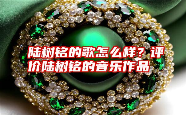 陆树铭的歌怎么样？评价陆树铭的音乐作品