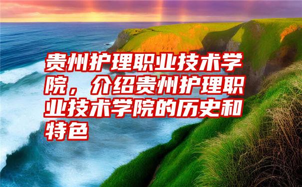 贵州护理职业技术学院，介绍贵州护理职业技术学院的历史和特色