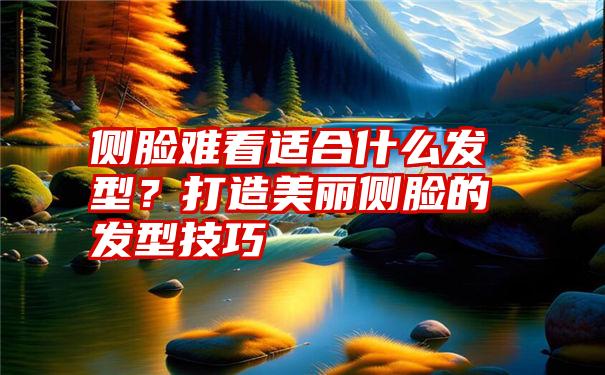 侧脸难看适合什么发型？打造美丽侧脸的发型技巧