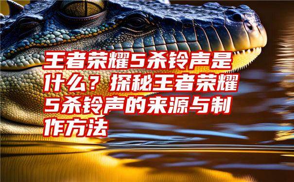 王者荣耀5杀铃声是什么？探秘王者荣耀5杀铃声的来源与制作方法