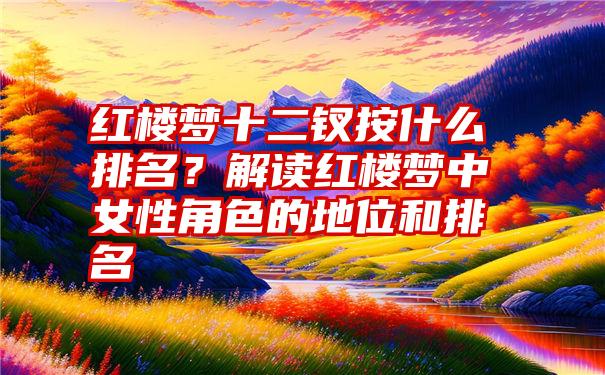 红楼梦十二钗按什么排名？解读红楼梦中女性角色的地位和排名