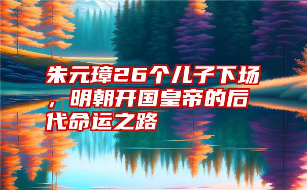 朱元璋26个儿子下场,明朝开国皇帝的后代命运之路