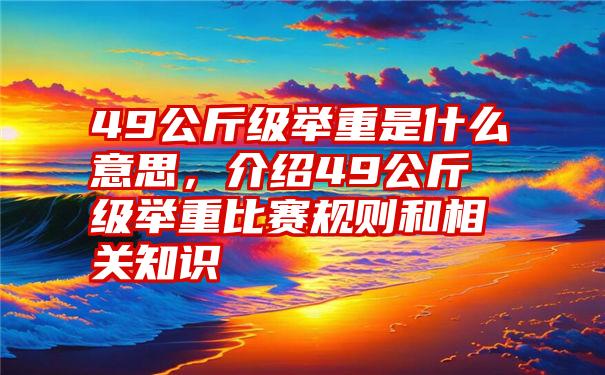 49公斤级举重是什么意思，介绍49公斤级举重比赛规则和相关知识