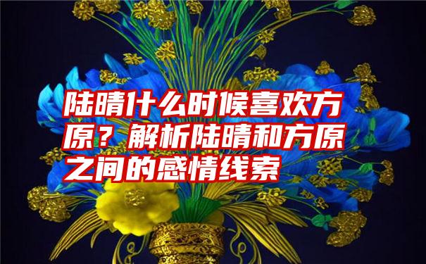 陆晴什么时候喜欢方原？解析陆晴和方原之间的感情线索