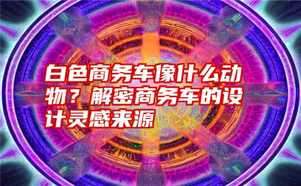 白色商务车像什么动物？解密商务车的设计灵感来源