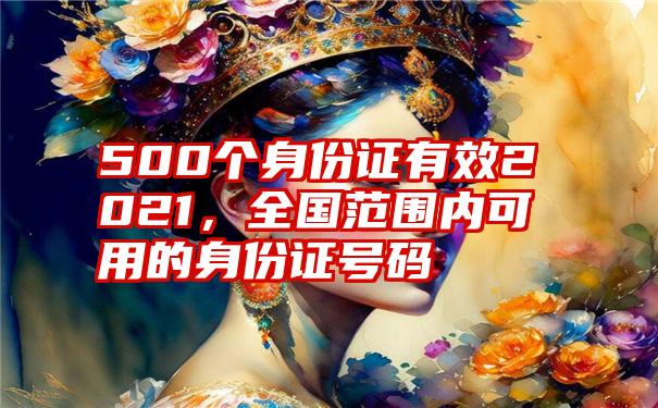 500个身份证有效2021，全国范围内可用的身份证号码