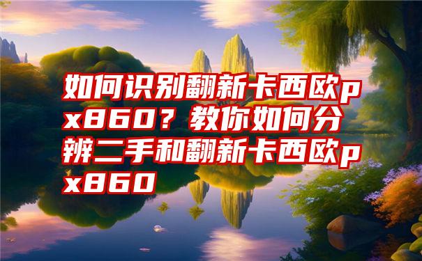 如何识别翻新卡西欧px860？教你如何分辨二手和翻新卡西欧px860