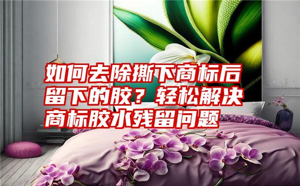 如何去除撕下商标后留下的胶？轻松解决商标胶水残留问题