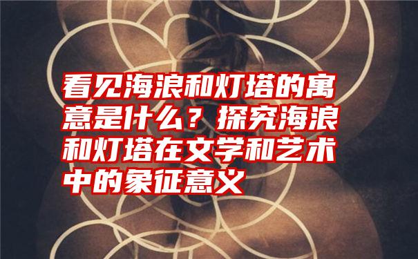 看见海浪和灯塔的寓意是什么？探究海浪和灯塔在文学和艺术中的象征意义