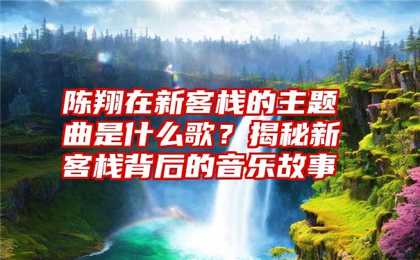 陈翔在新客栈的主题曲是什么歌？揭秘新客栈背后的音乐故事