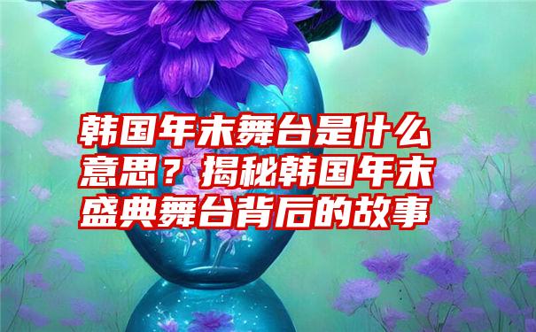 韩国年末舞台是什么意思？揭秘韩国年末盛典舞台背后的故事