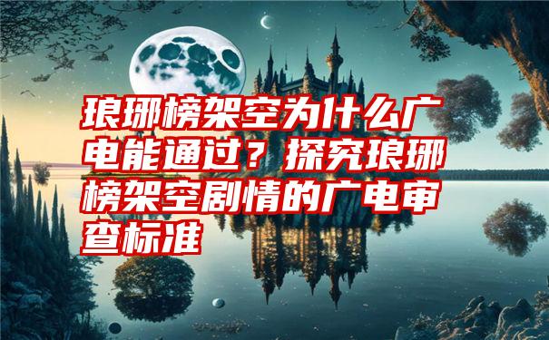 琅琊榜架空为什么广电能通过？探究琅琊榜架空剧情的广电审查标准