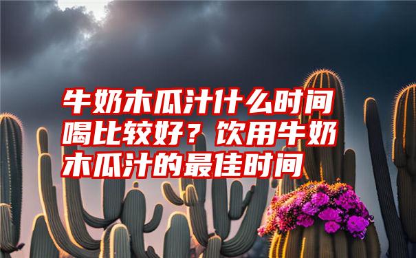 牛奶木瓜汁什么时间喝比较好？饮用牛奶木瓜汁的最佳时间