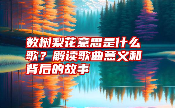 数树梨花意思是什么歌？解读歌曲意义和背后的故事