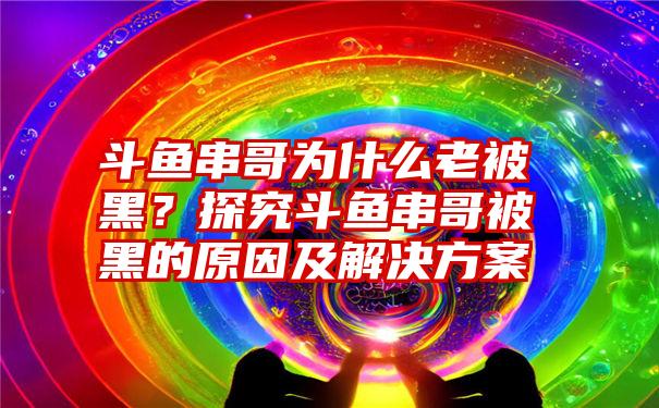 斗鱼串哥为什么老被黑？探究斗鱼串哥被黑的原因及解决方案