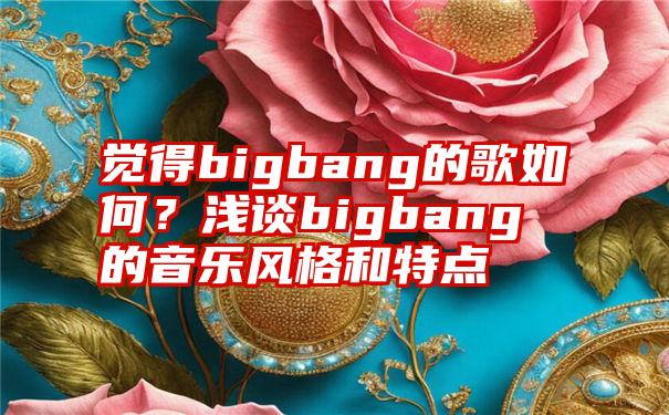 觉得bigbang的歌如何？浅谈bigbang的音乐风格和特点