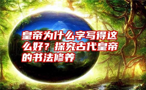 皇帝为什么字写得这么好？探究古代皇帝的书法修养