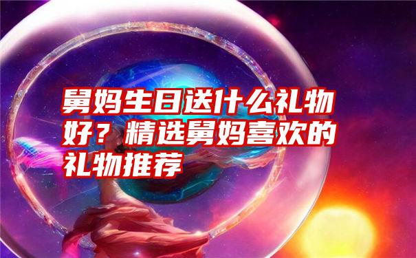 舅妈生日送什么礼物好？精选舅妈喜欢的礼物推荐