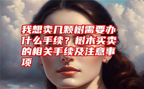 我想卖几颗树需要办什么手续？树木买卖的相关手续及注意事项