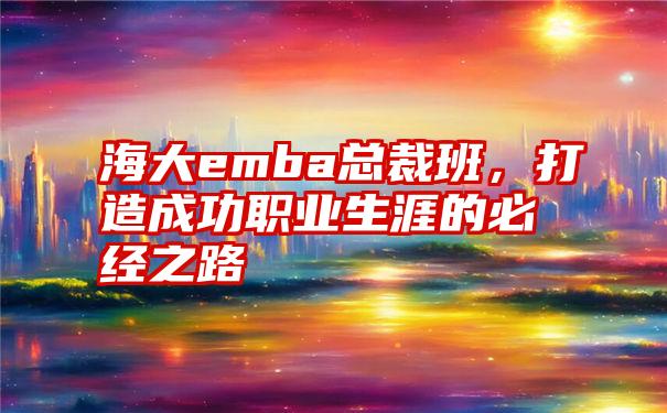 海大emba总裁班，打造成功职业生涯的必经之路