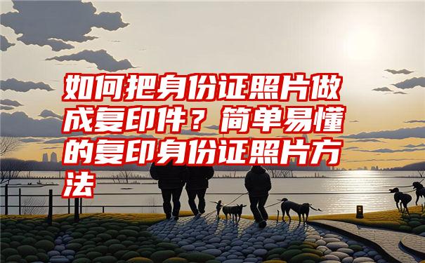 如何把身份证照片做成复印件？简单易懂的复印身份证照片方法