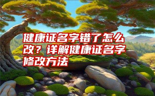 健康证名字错了怎么改？详解健康证名字修改方法