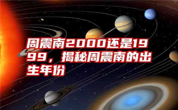 周震南2000还是1999，揭秘周震南的出生年份