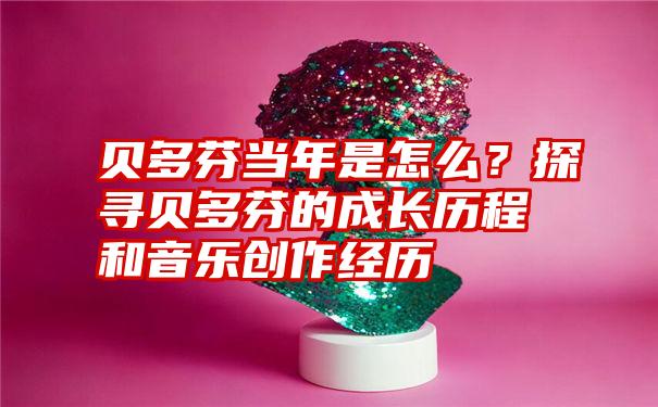 贝多芬当年是怎么？探寻贝多芬的成长历程和音乐创作经历