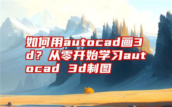 如何用autocad画3d？从零开始学习autocad 3d制图