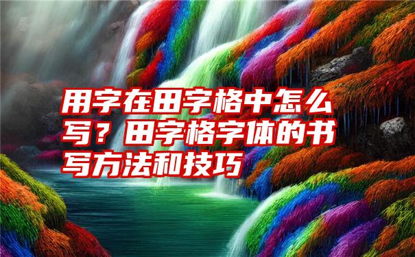 用字在田字格中怎么写？田字格字体的书写方法和技巧