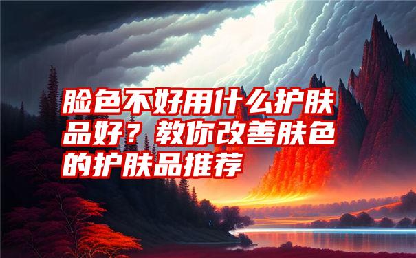 脸色不好用什么护肤品好？教你改善肤色的护肤品推荐