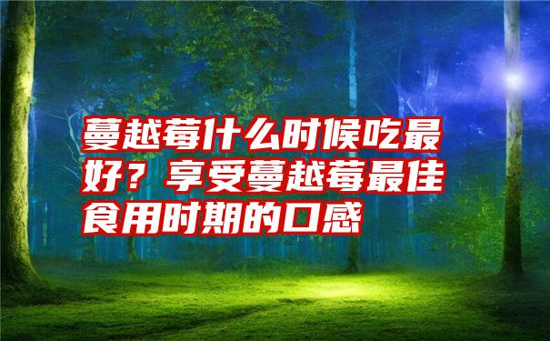 蔓越莓什么时候吃最好？享受蔓越莓最佳食用时期的口感