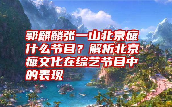 郭麒麟张一山北京瘫什么节目？解析北京瘫文化在综艺节目中的表现