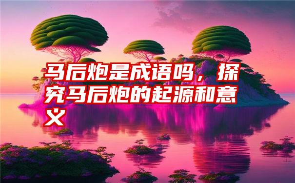 马后炮是成语吗，探究马后炮的起源和意义