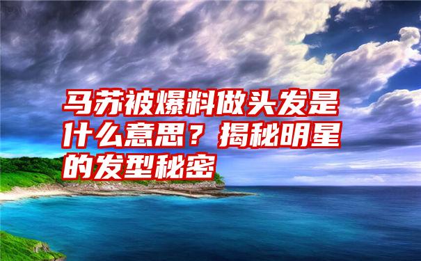 马苏被爆料做头发是什么意思？揭秘明星的发型秘密