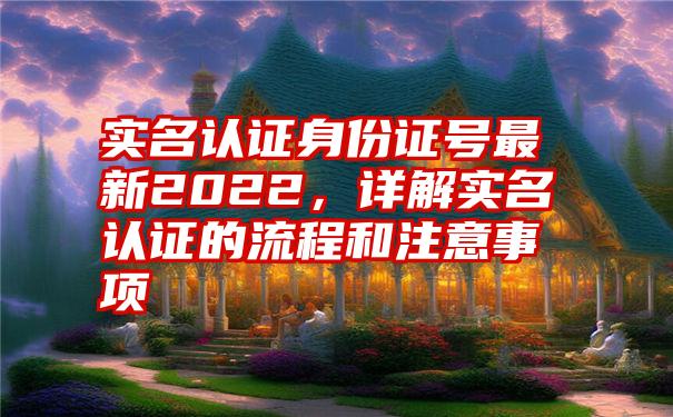 实名认证身份证号最新2022，详解实名认证的流程和注意事项