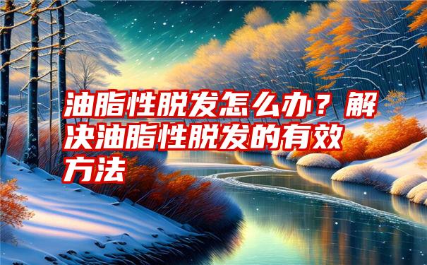 油脂性脱发怎么办？解决油脂性脱发的有效方法