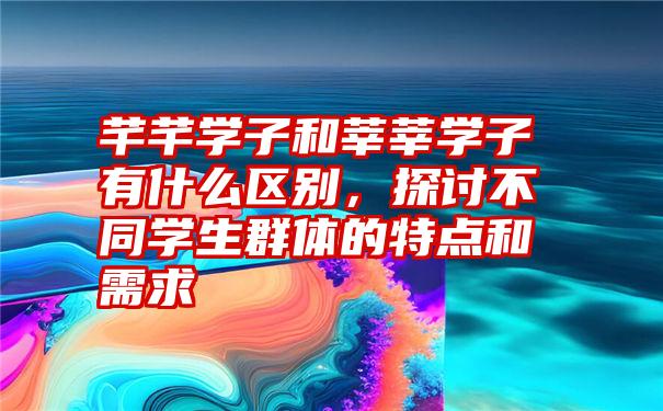 芊芊学子和莘莘学子有什么区别，探讨不同学生群体的特点和需求