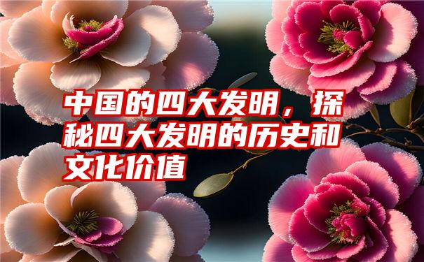 中国的四大发明，探秘四大发明的历史和文化价值