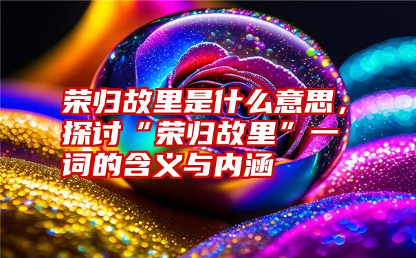 荣归故里是什么意思，探讨“荣归故里”一词的含义与内涵