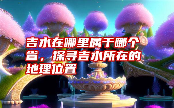 吉水在哪里属于哪个省，探寻吉水所在的地理位置