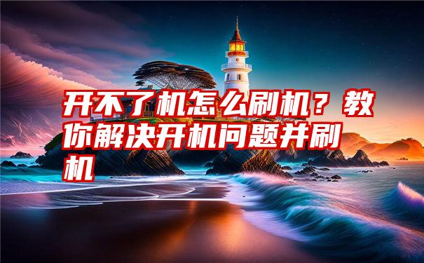 开不了机怎么刷机？教你解决开机问题并刷机