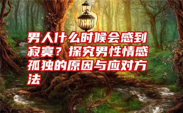 男人什么时候会感到寂寞？探究男性情感孤独的原因与应对方法