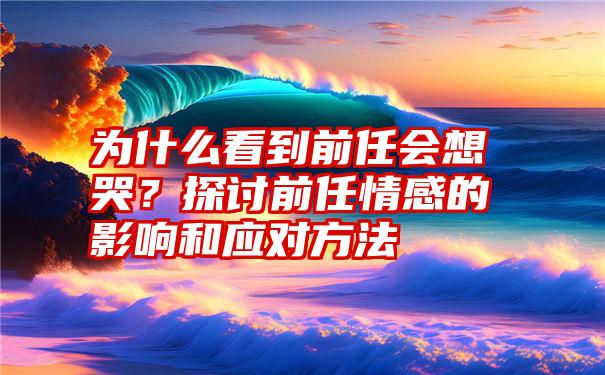 为什么看到前任会想哭？探讨前任情感的影响和应对方法