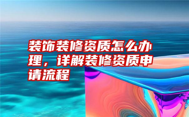 装饰装修资质怎么办理，详解装修资质申请流程