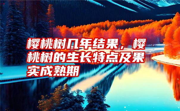 樱桃树几年结果，樱桃树的生长特点及果实成熟期