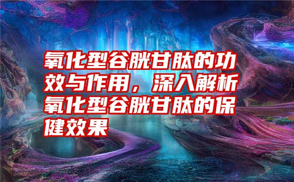 氧化型谷胱甘肽的功效与作用，深入解析氧化型谷胱甘肽的保健效果