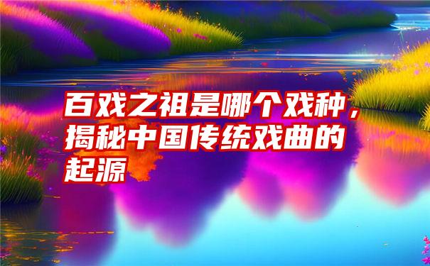 百戏之祖是哪个戏种，揭秘中国传统戏曲的起源